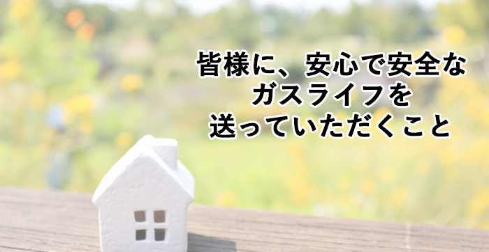 皆様に安心で安全なガスライフを送っていただくこと